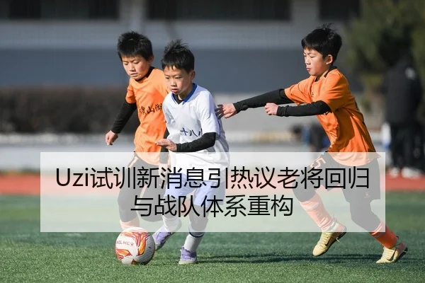 Uzi试训新消息引热议老将回归与战队体系重构
