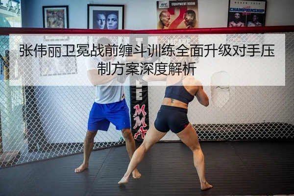张伟丽卫冕战前缠斗训练全面升级对手压制方案深度解析