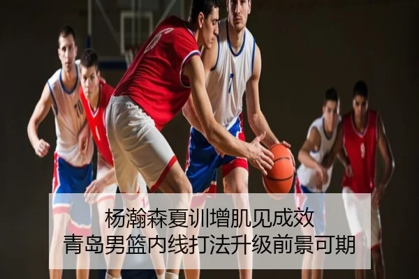杨瀚森夏训增肌见成效 青岛男篮内线打法升级前景可期