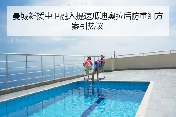 曼城新援中卫融入提速瓜迪奥拉后防重组方案引热议
