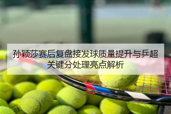 孙颖莎赛后复盘接发球质量提升与乒超关键分处理亮点解析
