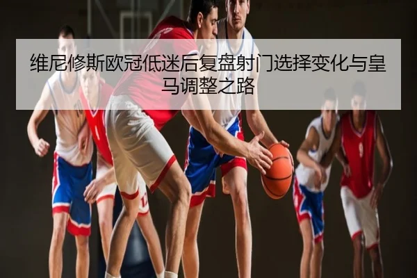 维尼修斯欧冠低迷后复盘射门选择变化与皇马调整之路