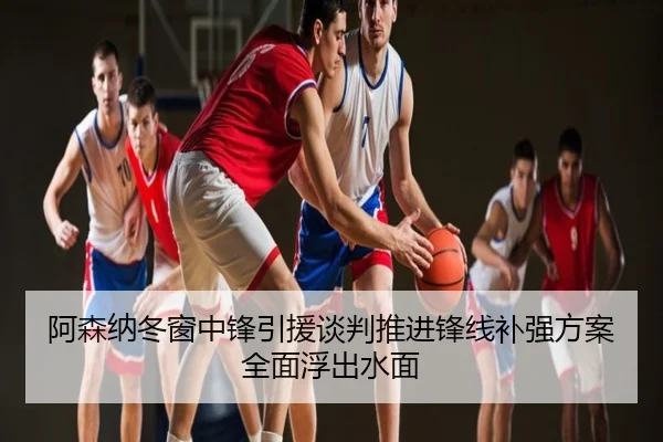 阿森纳冬窗中锋引援谈判推进锋线补强方案全面浮出水面