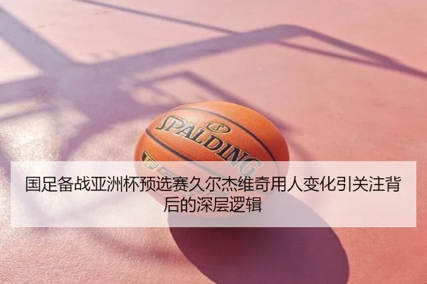 国足备战亚洲杯预选赛久尔杰维奇用人变化引关注背后的深层逻辑